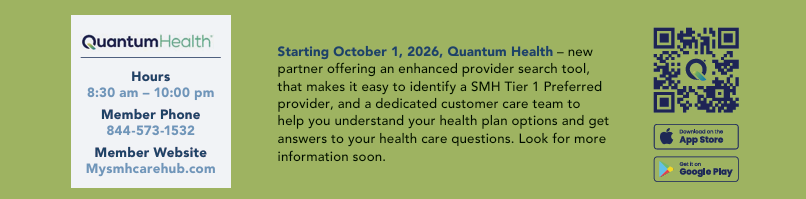 Quantum Health - new partner offering an enhanced provider search tool that makes it easy to identify a SMH Tier 1 Preferred provider, and a dedicated customer care team to help you understand your health plan options, starting October 1, 2026. Hours 8:30 am to 10:00 pm. Member phone 844-573-1532. Member website Mysmhcarehub.com.